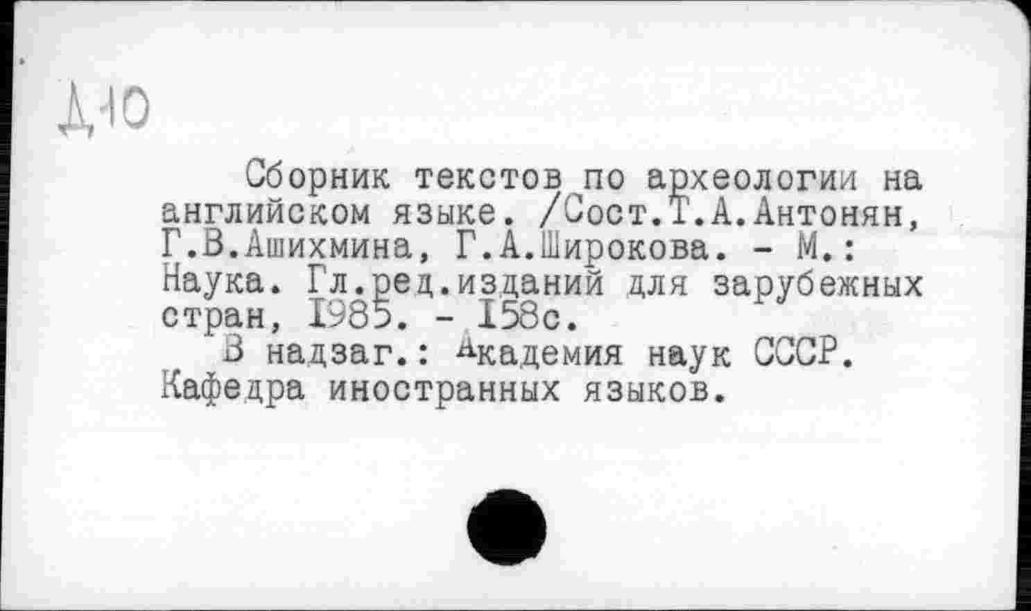 ﻿Сборник текстов по археологии на английском языке. /Сост.Т.А.Антонян, Г.В.Ашихмина, Г.А.Широкова. - М.: Наука. Гл.ред.изданий для зарубежных стран, 1985. - 158с.
3 надзаг.: Академия наук СССР. Кафедра иностранных языков.